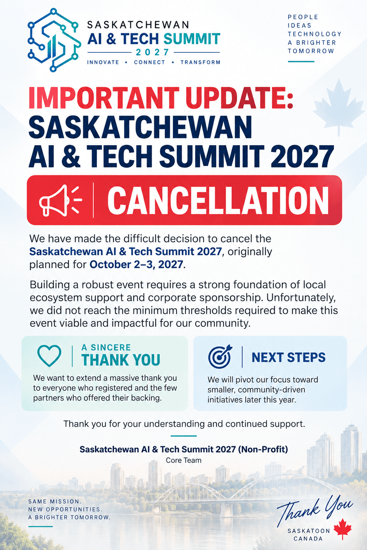 Important update: the Saskatchewan AI & Tech Summit 2027, originally planned for October 2–3, 2027, has been cancelled. We did not reach the minimum sponsorship and ecosystem support required to make the event viable. Thank you to everyone who registered and to the partners who offered their backing. We will pivot toward smaller, community-driven initiatives later this year. — Saskatchewan AI & Tech Summit 2027 (Non-Profit), Core Team.